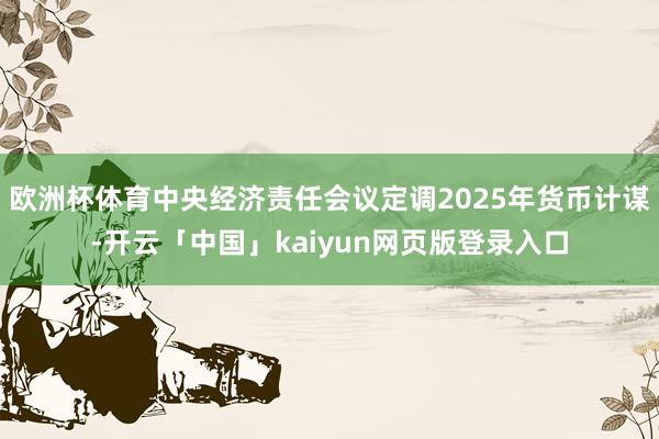 欧洲杯体育中央经济责任会议定调2025年货币计谋-开云「中国