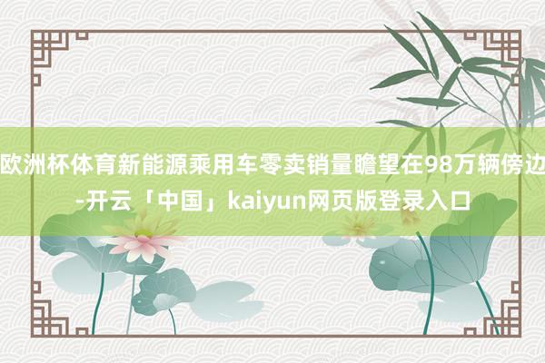 欧洲杯体育新能源乘用车零卖销量瞻望在98万辆傍边-开云「中国